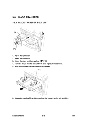 Page 198 
B230/B237/D042 3-48 SM 
3.8 IMAGE TRANSFER 
3.8.1  IMAGE TRANSFER BELT UNIT 
 
1.  Open the right door. 
2.  Open the front door   
3.  Open the drum positioning plate. (
 PCU) 
4.  Turn the image transfer belt  unit lock lever [A] counterclockwise. 
5.  Pull out the image transfer belt unit [B] halfway. 
 
6.  Grasp the handles [C], and then pull out the image transfer belt unit fully.  