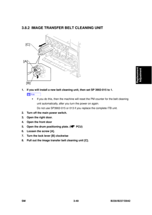 Page 199 
SM 3-49 B230/B237/D042 
Replacement 
Adjustment 
3.8.2 IMAGE TRANSFER  BELT CLEANING UNIT 
 
1.  If you will install a new belt cleaning unit, then set SP 3902-015 to 1. 
 
ƒ  If you do this, then the machine will rese t the PM counter for the belt cleaning 
unit automatically, after you turn the power on again. 
Do not use SP3902-015 or 013 if you replace the complete ITB unit. 
2.  Turn off the main power switch. 
3.  Open the right door. 
4.  Open the front door   
5.  Open the drum positioning...