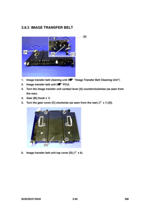 Page 200 
B230/B237/D042 3-50 SM 
3.8.3  IMAGE TRANSFER BELT 
 
1.  Image transfer belt cleaning unit (
  Image Transfer Belt Cleaning Unit) 
2.  Image transfer belt unit (
 PCU) 
3.  Turn the image transfer unit contact lever [A] counterclockwise (as seen from 
the rear). 
4.  Gear [B] (hook x 1) 
5.  Turn the gear cover [C] clockwise (as seen from the rear) (
  x 1) [D]. 
 
6.  Image transfer belt unit top cover [D] (
 x 6). 
[ D ] 