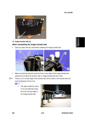 Page 203 
SM 3-53 B230/B237/D042 
Replacement 
Adjustment 
 
13.  Image transfer belt [J] 
When reinstalling the image transfer belt 
ƒ  Clean all rollers with dry cloth before installing the image transfer belt. 
 
ƒ  Make sure that the tape [A] inside the  front or rear edge of the image transfer belt 
catches the rim [B] of the tension ro ller or image transfer belt drive roller. 
ƒ  There is a rim at each edge of  the transfer belt. All the rollers in the transfer belt unit 
must be between the two rims....