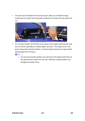 Page 204 
B230/B237/D042 3-54 SM 
ƒ  This belt must be installed the correct way around. When you reinstall the image 
transfer belt unit, install it with the painted  number [D] on the belt at the rear side of the 
unit. 
 
ƒ  Put Lubricant Powder (B132 9700) on the su rface of the image transfer belt [A], while 
you turn the drive gear [B] at a constant  speed, as shown. (The straight arrow in the 
picture shows belt movement direction.)  Lubricant powder prevents the image transfer 
cleaning blade from...