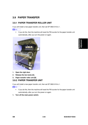 Page 205 
SM 3-55 B230/B237/D042 
Replacement 
Adjustment 
3.9 PAPER TRANSFER 
3.9.1  PAPER TRANSFER ROLLER UNIT 
If you will install a new paper transfer unit, then set SP 3902-016 to 1. 
 
ƒ  If you do this, then the machine will reset the PM counter for the paper transfer unit 
automatically, after you turn the power on again. 
 
1.  Open the right door. 
2.  Release the two locks [A]. 
3.  Paper transfer roller unit [B] 
3.9.2  PAPER TRANSFER UNIT 
If you will install a new paper transfer unit, then set SP...