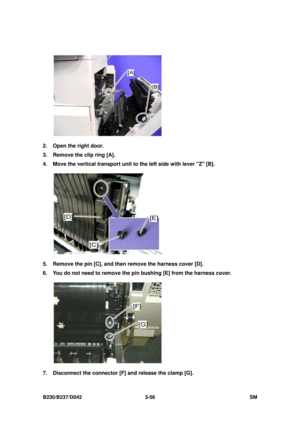 Page 206 
B230/B237/D042 3-56 SM 
 
2.  Open the right door. 
3.  Remove the clip ring [A]. 
4.  Move the vertical transport unit to the left side with lever Z [B]. 
 
5.  Remove the pin [C], and then  remove the harness cover [D]. 
6.  You do not need to remove the pin bushing [E] from the harness cover. 
 
7.  Disconnect the connector [F ] and release the clamp [G].  