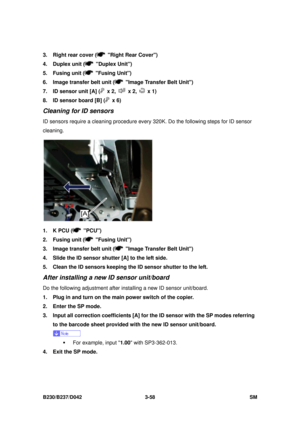 Page 208 
B230/B237/D042 3-58 SM 
3.  Right rear cover (  Right Rear Cover) 
4. Duplex unit (
 Duplex Unit) 
5. Fusing unit (
 Fusing Unit) 
6.  Image transfer belt unit (
  Image Transfer Belt Unit) 
7.  ID sensor unit [A] (
 x 2,  x 2,  x 1) 
8.  ID sensor board [B] (
 x 6) 
Cleaning for ID sensors 
ID sensors require a cleaning procedure every  320K. Do the following steps for ID sensor 
cleaning. 
 
1.  K PCU (
 PCU) 
2. Fusing unit (
 Fusing Unit) 
3.  Image transfer belt unit (
  Image Transfer Belt Unit)...