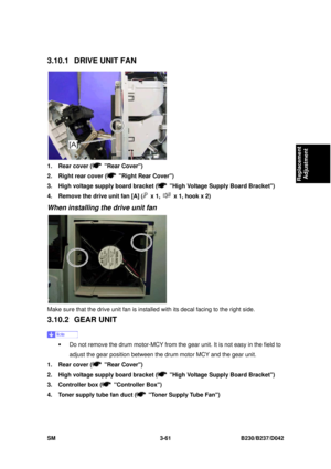 Page 211 
SM 3-61 B230/B237/D042 
Replacement 
Adjustment 
3.10.1  DRIVE UNIT FAN 
 
1.  Rear cover (
 Rear Cover) 
2.  Right rear cover (
  Right Rear Cover) 
3.  High voltage supply board bracket (
  High Voltage Supply Board Bracket) 
4.  Remove the drive unit fan [A] (
 x 1,   x 1, hook x 2) 
When installing the drive unit fan 
 
Make sure that the drive unit fan is insta lled with its decal facing to the right side. 
3.10.2 GEAR UNIT 
 
ƒ  Do not remove the drum motor-MCY from  the gear unit. It is not easy...