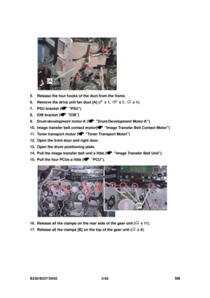 Page 212 
B230/B237/D042 3-62 SM 
 
5.  Release the four hooks of the duct from the frame. 
6.  Remove the drive unit fan duct [A] (
 x 1,  x 1,  x 1). 
7.  PSU bracket (
 PSU) 
8.  IOB bracket (
 IOB) 
9.  Drum/development motor-K (
 Drum/Development Motor-K) 
10.  Image transfer belt contact motor(
  Image Transfer Belt Contact Motor) 
11.  Toner transport motor (
  Toner Transport Motor) 
12.  Open the front door and right door. 
13.  Open the drum positioning plate. 
14.  Pull the image transfer belt unit a...