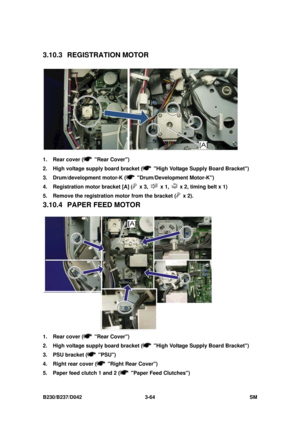 Page 214 
B230/B237/D042 3-64 SM 
3.10.3 REGISTRATION MOTOR 
 
1.  Rear cover (
 Rear Cover) 
2.  High voltage supply board bracket (
  High Voltage Supply Board Bracket) 
3.  Drum/development motor-K (
 Drum/Development Motor-K) 
4.  Registration motor bracket [A] (
 x 3,  x 1,   x 2, timing belt x 1) 
5.  Remove the registration motor from the bracket (
 x 2). 
3.10.4  PAPER FEED MOTOR 
 
1.  Rear cover (
 Rear Cover) 
2.  High voltage supply board bracket (
  High Voltage Supply Board Bracket) 
3.  PSU...