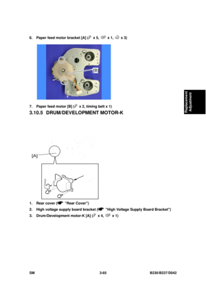 Page 215 
SM 3-65 B230/B237/D042 
Replacement 
Adjustment 
6.  Paper feed motor bracket [A] ( x 5,  x 1,  x 3) 
 
7.  Paper feed motor [B] (
  x 2, timing belt x 1) 
3.10.5 DRUM/DEVELOPMENT MOTOR-K 
 
1.  Rear cover (
 Rear Cover) 
2.  High voltage supply board bracket (
  High Voltage Supply Board Bracket) 
3.  Drum/Development motor-K [A] (
 x 4,  x 1)  