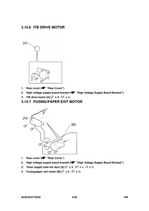 Page 216 
B230/B237/D042 3-66 SM 
3.10.6  ITB DRIVE MOTOR 
 
1.  Rear cover (
 Rear Cover) 
2.  High voltage supply board bracket (
  High Voltage Supply Board Bracket) 
3.  ITB drive motor [A] (
 x 4,  x 1) 
3.10.7 FUSING/PAPER EXIT MOTOR 
 
1.  Rear cover (
 Rear Cover) 
2.  High voltage supply board bracket (
  High Voltage Supply Board Bracket) 
3.  Toner supply tube fan duct [A] (
 x 3,  x 1,  x 1) 
4.  Fusing/paper exit motor [B] (
 x 4,  x 1)  