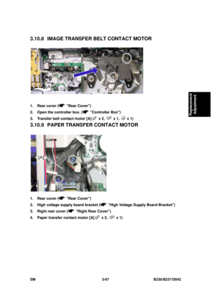 Page 217 
SM 3-67 B230/B237/D042 
Replacement 
Adjustment 
3.10.8 IMAGE TRANSFER  BELT CONTACT MOTOR 
 
1.  Rear cover (
 Rear Cover) 
2.  Open the controller box. (
 Controller Box) 
3.  Transfer belt contact motor [A] (
 x 2,  x 1,  x 1) 
3.10.9 PAPER TRANSF ER CONTACT MOTOR 
 
1.  Rear cover (
 Rear Cover) 
2.  High voltage supply board bracket (
  High Voltage Supply Board Bracket) 
3.  Right rear cover (
  Right Rear Cover) 
4.  Paper transfer contact motor [A] (
 x 2,  x 1)  