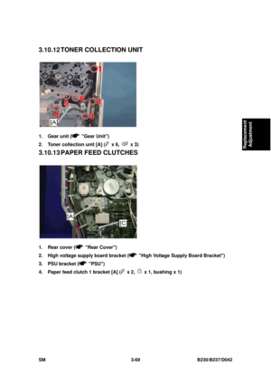 Page 219 
SM 3-69 B230/B237/D042 
Replacement 
Adjustment 
3.10.12 TONER  COLLECTION  UNIT 
 
1.  Gear unit (
 Gear Unit) 
2.  Toner collection unit [A] (
 x 6,  x 3) 
3.10.13 PAPER FEED CLUTCHES 
 
1.  Rear cover (
 Rear Cover) 
2.  High voltage supply board bracket (
  High Voltage Supply Board Bracket) 
3.  PSU bracket (
 PSU) 
4.  Paper feed clutch 1 bracket [A] (
 x 2,   x 1, bushing x 1)  