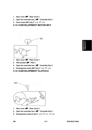 Page 221 
SM 3-71 B230/B237/D042 
Replacement 
Adjustment 
1.  Rear cover ( Rear Cover) 
2.  Open the controller box. (
 Controller Box) 
3.  Drum motor-MCY [A] (
 x 4,  x 1) 
3.10.15 DEVELOPMENT  MOTOR-MCY 
 
1.  Rear cover (
 Rear Cover) 
2.  PSU bracket (
 PSU) 
3.  Open the controller box. (
 Controller Box). 
4.  Development motor-MCY [A] (
 x 4,  x 1) 
3.10.16 DEVELOPM ENT CLUTCH-K 
 
1.  Rear cover (
 Rear Cover) 
2.  Open the controller box. (
 Controller Box). 
3.  Development clutch-K [A] (
 x 2,  x 1,...