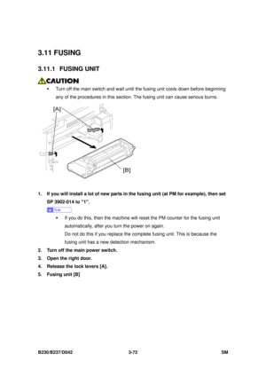 Page 222 
B230/B237/D042 3-72 SM 
3.11 FUSING 
3.11.1 FUSING UNIT 
 
ƒ  Turn off the main switch and wait until the fusing unit cools down before beginning 
any of the procedures in this section.  The fusing unit can cause serious burns. 
 
1.  If you will install a lot of new parts in the fusing unit (at PM for example), then set 
SP 3902-014 to 1. 
 
ƒ  If you do this, then the machine will reset the PM counter for the fusing unit 
automatically, after you turn the power on again. 
Do not do this if you...