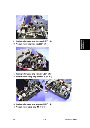 Page 225 
SM 3-75 B230/B237/D042 
Replacement 
Adjustment 
 
9.  Heating roller fusing lamp front stay [H] (
 x 1) 
10.  Pressure roller lamp front stay [I] (
 x 1) 
 
11.  Heating roller fusing lamp rear stay [J] (
 x 1) 
12.  Pressure roller fusing lamp rear stay [K] (
 x 1) 
 
13.  Heating roller fusing lamp assembly [L] (
 x 4) 
14.  Pressure roller fusing lamp [M] (
 x 1)  