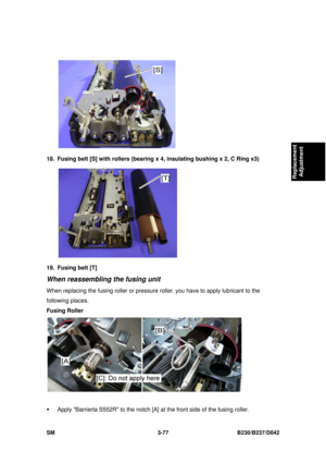 Page 227 
SM 3-77 B230/B237/D042 
Replacement 
Adjustment 
 
18.  Fusing belt [S] with rollers (bearing x 4, insulating bushing x 2, C Ring x3) 
 
19. Fusing belt [T] 
When reassembling the fusing unit 
When replacing the fusing roller or pressure  roller, you have to apply lubricant to the 
following places. 
Fusing Roller 
 
ƒ  Apply Barrierta S552R to the notch [A] at the front side of the fusing roller.  