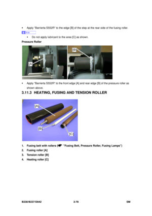 Page 228 
B230/B237/D042 3-78 SM 
ƒ  Apply Barrierta S552R to the edge [B] of the step at the rear side of the fusing roller. 
 
ƒ  Do not apply lubricant to the area [C] as shown. 
Pressure Roller 
 
ƒ  Apply Barrierta S552R to the front edge [A ] and rear edge [B] of the pressure roller as 
shown above. 
3.11.3 HEATING, FUSING  AND TENSION ROLLER 
 
1.  Fusing belt with rollers (
  Fusing Belt, Pressure Roller, Fusing Lamps) 
2.  Fusing roller [A] 
3.  Tension roller [B] 
4.  Heating roller [C]  