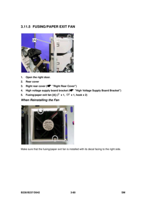 Page 230 
B230/B237/D042 3-80 SM 
3.11.5 FUSING/PAPER EXIT FAN 
 
1.  Open the right door. 
2. Rear cover 
3.  Right rear cover (
  Right Rear Cover) 
4.  High voltage supply board bracket (
  High Voltage Supply Board Bracket) 
5.  Fusing/paper exit fan [A] (
 x 1,   x 1, hook x 2) 
When Reinstalling the Fan 
 
Make sure that the fusing/paper exit fan is in stalled with its decal facing to the right side.  