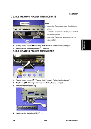 Page 231 
SM 3-81 B230/B237/D042 
Replacement 
Adjustment 
3.11.6  HEATING ROLLER THERMOSTATS 
 
1.  Fusing upper cover (
  Fusing Belt, Pressure Roller, Fusing Lamps) 
2.  Heating roller thermostats [A] (
  x 2 each) 
3.11.7  HEATING ROLLER THERMISTOR 
 
1.  Fusing upper cover (
  Fusing Belt, Pressure Roller, Fusing Lamps) 
2.  Top frame (
  Fusing Belt, Pressure Roller, Fusing Lamps) 
3.  Release the connector [A]. 
 
4.  Heating roller thermistor [B] (
 x 1) 
Notes: 
1.  Attach the Thermostats under the...