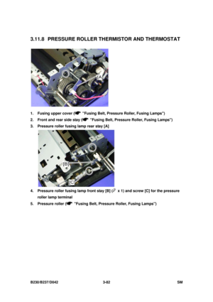 Page 232 
B230/B237/D042 3-82 SM 
3.11.8  PRESSURE ROLLER THERMISTOR AND THERMOSTAT 
 
1.  Fusing upper cover (
  Fusing Belt, Pressure Roller, Fusing Lamps) 
2.  Front and rear side stay (
  Fusing Belt, Pressure Roller, Fusing Lamps) 
3.  Pressure roller fusing lamp rear stay [A] 
 
4.  Pressure roller fusing lamp front stay [B] (
  x 1) and screw [C] for the pressure 
roller lamp terminal 
5.  Pressure roller (
  Fusing Belt, Pressure Roller, Fusing Lamps)  