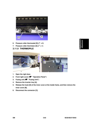 Page 233 
SM 3-83 B230/B237/D042 
Replacement 
Adjustment 
 
6.  Pressure roller thermostat [D] (
 x 2) 
7.  Pressure roller thermistor [E] (
 x 1) 
3.11.9 THERMOPILE 
 
1.  Open the right door. 
2.  Front right cover (
 Operation Panel)  
3. Fusing unit (
 Fusing Unit) 
4.  Remove the inverter tray [A]. 
5.  Release the hook [D] of the inner cover  at the inside frame, and then remove the 
inner cover [B]. 
6.  Disconnect the connector [C].  