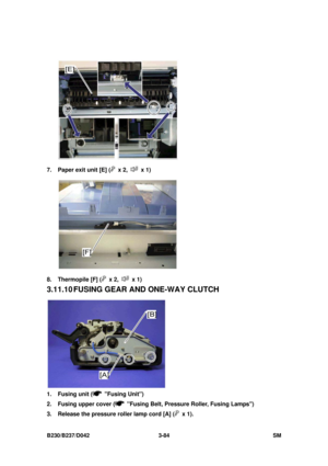 Page 234 
B230/B237/D042 3-84 SM 
 
7.  Paper exit unit [E] (
 x 2,  x 1) 
 
8. Thermopile [F] (
 x 2,  x 1) 
3.11.10 FUSING  GEAR  AND ONE-WAY CLUTCH 
 
1. Fusing unit (
 Fusing Unit) 
2.  Fusing upper cover (
  Fusing Belt, Pressure Roller, Fusing Lamps) 
3.  Release the pressure roller lamp cord [A] (
 x 1).  