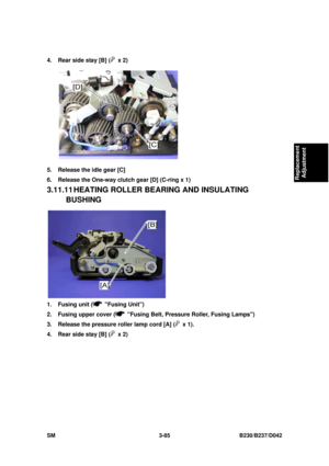 Page 235 
SM 3-85 B230/B237/D042 
Replacement 
Adjustment 
4.  Rear side stay [B] ( x 2) 
 
5.  Release the idle gear [C] 
6.  Release the One-way clutch gear [D] (C-ring x 1) 
3.11.11 HEATING ROLLER BE ARING AND INSULATING 
BUSHING 
 
1. Fusing unit (
 Fusing Unit) 
2.  Fusing upper cover (
  Fusing Belt, Pressure Roller, Fusing Lamps) 
3.  Release the pressure roller lamp cord [A] (
 x 1). 
4.  Rear side stay [B] (
 x 2)  