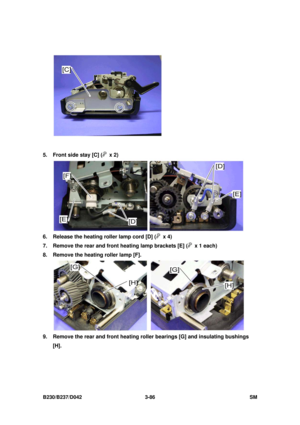 Page 236 
B230/B237/D042 3-86 SM 
 
5.  Front side stay [C] (
 x 2) 
 
6.  Release the heating roller lamp cord [D] (
 x 4) 
7.  Remove the rear and front heating lamp brackets [E] (
  x 1 each) 
8.  Remove the heating roller lamp [F]. 
 
9.  Remove the rear and front heating roller bearings [G] and insulating bushings 
[H].  