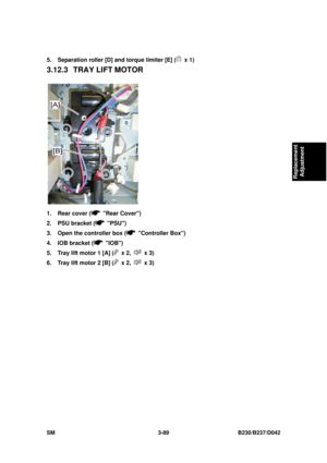 Page 239 
SM 3-89 B230/B237/D042 
Replacement 
Adjustment 
5.  Separation roller [D] and torque limiter [E] ( x 1) 
3.12.3  TRAY LIFT MOTOR 
 
1.  Rear cover (
 Rear Cover) 
2.  PSU bracket (
 PSU) 
3.  Open the controller box (
 Controller Box) 
4.  IOB bracket (
 IOB) 
5.  Tray lift motor 1 [A] (
 x 2,  x 3) 
6.  Tray lift motor 2 [B] (
 x 2,  x 3)  
