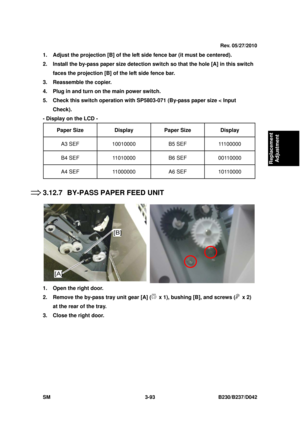 Page 243 
SM 3-93 B230/B237/D042 
Replacement 
Adjustment 
1.  Adjust the projection [B] of the left side fence bar (it must be centered).   
2.  Install the by-pass paper size detection sw itch so that the hole [A] in this switch 
faces the projection [B] of the left side fence bar. 
3.  Reassemble the copier. 
4.  Plug in and turn on the main power switch. 
5.  Check this switch operation with SP5803-071 (By-pass paper size < Input  Check). 
- Display on the LCD -  
Paper Size   Display  Paper Size  Display...