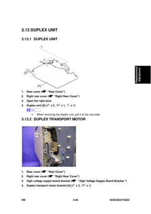 Page 245 
SM 3-95 B230/B237/D042 
Replacement 
Adjustment 
3.13 DUPLEX UNIT 
3.13.1 DUPLEX UNIT 
 
1.  Rear cover (
 Rear Cover) 
2.  Right rear cover (
  Right Rear Cover) 
3.  Open the right door. 
4.  Duplex unit [A] (
 x 2,  x 1,  x 1) 
 
ƒ  When removing the duplex unit, pull it to the rear side. 
3.13.2 DUPLEX TR ANSPORT MOTOR 
 
1.  Rear cover (
 Rear Cover) 
2.  Right rear cover (
  Right Rear Cover) 
3.  High voltage supply board bracket (
   High Voltage Supply Board Bracket ) 
4.  Duplex transport...