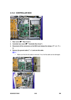 Page 248 
B230/B237/D042 3-98 SM 
3.14.3 CONTROLLER BOX 
 
1.  Rear cover (
 Rear Cover) 
2.  Controller box cover (
  Controller Box Cover) 
3.  Disconnect all the connectors on the BICU and release the clamps. (
 x 5,  x 
3) 
4.  Remove the ground cable (
  x 1) and one flat cable. 
 
ƒ  Make sure that the flat cable is remo ved. If not, the flat cable can be damaged. 
  