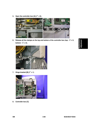 Page 249 
SM 3-99 B230/B237/D042 
Replacement 
Adjustment 
5.  Open the controller box [A] ( x 6). 
 
6.  Release all the clamps on the top and bottom of the controller box (top: 
 x 3, 
bottom: 
 x 5). 
 
7.  Hinge bracket [B] (
 x 1)  
 
8.  Controller box [C]  