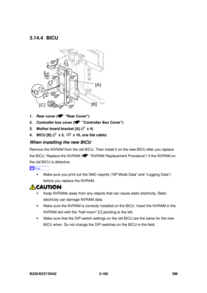 Page 250 
B230/B237/D042 3-100 SM 
3.14.4 BICU 
 
1.  Rear cover (
 Rear Cover) 
2.  Controller box cover (
  Controller Box Cover) 
3.  Mother board bracket [A] (
 x 4) 
4.  BICU [B] (
 x 5,   x 10, one flat cable) 
When installing the new BICU 
Remove the NVRAM from the old BICU. Then in stall it on the new BICU after you replace 
the BICU. Replace the NVRAM (
  NVRAM Replacement Pr ocedure) if the NVRAM on 
the old BICU is defective. 
 
ƒ  Make sure you print out the SMC reports (“SP Mode Data” and “Logging...