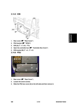 Page 251 
SM 3-101 B230/B237/D042 
Replacement 
Adjustment 
3.14.5 IOB 
 
1.  Rear cover (
 Rear Cover) 
2.  PSU bracket (
 RPSU) 
3.  IOB [A] (
 x 7, ALL s) 
4.  Open the controller box (
  Controller Box Cover) 
5.  IOB bracket [B] (
 x 5,  x 2) 
3.14.6 PSU 
 
1.  Rear cover (
 Rear Cover) 
2.  Loosen the seven screws. 
3.  Slide the PSU box cover [A] to the left side and then remove it.  