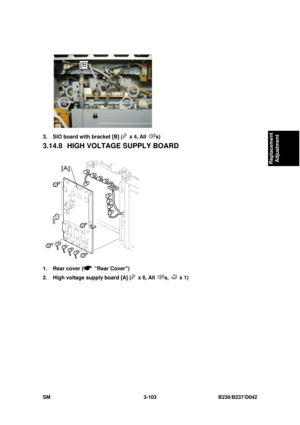 Page 253 
SM 3-103 B230/B237/D042 
Replacement 
Adjustment 
 
3.  SIO board with bracket [B] (
 x 4, All s) 
3.14.8  HIGH VOLTAGE SUPPLY BOARD 
 
1.  Rear cover (
 Rear Cover) 
2.  High voltage supply board [A] (
 x 6, All s,  x 1)  