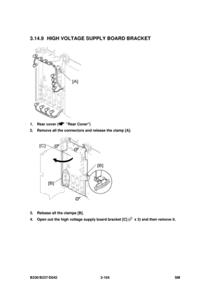 Page 254 
B230/B237/D042 3-104 SM 
3.14.9  HIGH VOLTAGE SUPPLY BOARD BRACKET 
 
1.  Rear cover (
 Rear Cover) 
2.  Remove all the connectors and release the clamp [A]. 
 
3.  Release all the clamps [B]. 
4.  Open out the high voltage supply board bracket [C] (
  x 3) and then remove it.  