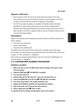 Page 257 
SM 3-107 B230/B237/D042 
Replacement 
Adjustment 
Disposal of HDD Units 
ƒ  Never remove an HDD unit from the work site without the consent of the client. 
ƒ  If the customer has any concerns about t he security of any information on the HDD, 
the HDD must remain with the customer for disposal or safe keeping. 
ƒ  The HDD may contain proprietary or classified (Confidential, Se cret) information. 
Specifically, the HDD contains document server documents and data stored in 
temporary files created...
