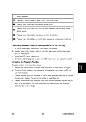 Page 391 
SM 5-3 B230/B237/D042 
Service 
Tables 
normal operation. 
  Press any Class 1 number to open a list of Class 2 SP modes. 
 Press to scroll the show to the previous or next group. 
 Press to scroll to the previous or next 
display in segments the size of the screen 
display (page). 
  Press to scroll the show the previous or next line (line by line). 
 Press to move the highlight on the left to 
the previous or next selection in the list. 
 
Switching Between SP Mode and Copy Mode for Test Printing 
1....