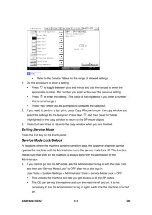 Page 392 
B230/B237/D042 5-4 SM 
 
 
ƒ  Refer to the Service Tables for the range of allowed settings. 
1.  Do this procedure to enter a setting: 
ƒ Press 
  to toggle between plus and minus  and use the keypad to enter the 
appropriate number. The number you enter  writes over the previous setting. 
ƒ Press 
  to enter the setting. (The value is not registered if you enter a number 
that is out of range.) 
ƒ  Press “Yes” when you are prompted to complete the selection. 
2.  If you need to perform a test print,...