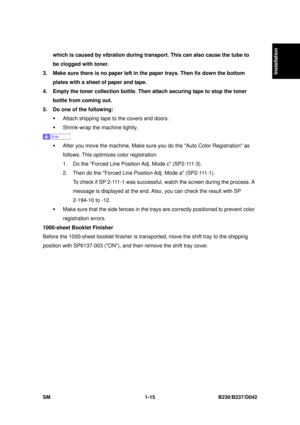 Page 47  
SM 1-15 B230/B237/D042 
Installation 
which is caused by vibration during transport. This can also cause the tube to 
be clogged with toner. 
3.  Make sure there is no paper left in the paper trays. Then fix down the bottom  plates with a sheet of paper and tape. 
4.  Empty the toner collection bottle. Then attach securing tape to stop the toner  bottle from coming out. 
5.  Do one of the following:  ƒ  Attach shipping tape to the covers and doors. 
ƒ  Shrink-wrap the machine tightly. 
 
ƒ  After you...