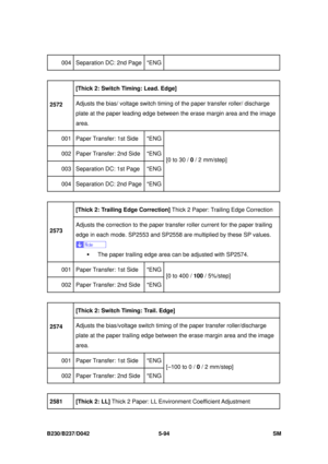 Page 482 
B230/B237/D042 5-94 SM 
004  Separation DC: 2nd Page *ENG
 
[Thick 2: Switch Timing: Lead. Edge]   
2572  Adjusts the bias/ voltage switch timing 
of the paper transfer roller/ discharge 
plate at the paper leading edge between  the erase margin area and the image 
area. 
001  Paper Transfer: 1st Side  *ENG
002  Paper Transfer: 2nd Side  *ENG
003  Separation DC: 1st Page  *ENG
004  Separation DC: 2nd Page *ENG [0 to 30 / 
0 / 2 mm/step] 
 
[Thick 2: Trailing Edge Correction]  Thick 2 Paper: Trailing...