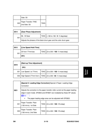 Page 507 
SM 5-119 B230/B237/D042 
Service 
Tables 
Side: S5 
020  Paper Transfer: FINE: 
2nd Side: S5  *ENG
 
2814   [Gear Phase Adjustment]  
Bk - M Gear  *ENG
[–180 to 180 /  0 / 5 deg/step]   
001 
Adjusts the phases of the black dr um gear and the color drum gear. 
 
2815   [Line Speed Hold Time]  
20 from 77mm/sec  *ENG
[5 to 200 / 100 / 5 msec/step]   
001 
DFU 
 
[Start-up Time Adjustment]   
2816 
 DFU  
001  Low Speed ( to 77mm)  *ENG
[5 to 200 / 100 / 5 msec/step]   
002  High Speed (77mm from ) *ENG...