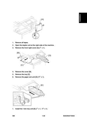 Page 61  
SM 1-29 B230/B237/D042 
Installation 
 
1.  Remove all tapes. 
2.  Open the duplex unit at the  right side of the machine. 
3.  Remove the front right cover [A] (
 x 1). 
 
4.  Remove the cover [B]. 
5.  Remove the tray [C]. 
6.  Remove the paper exit unit [D] (
 x 1). 
 
1.  Install the 1-bin tray unit [E] (
 x 1,  x 1).  