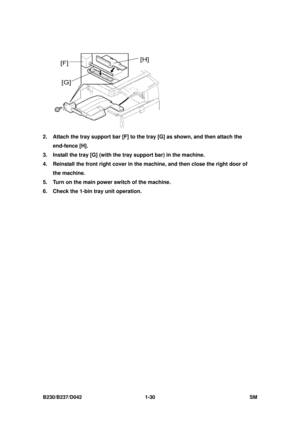 Page 62 
B230/B237/D042 1-30 SM 
 
2.  Attach the tray support bar [F] to the tray [G] as shown, and then attach the 
end-fence [H]. 
3.  Install the tray [G] (with the tray support bar) in the machine. 
4.  Reinstall the front right cover in the  machine, and then close the right door of 
the machine. 
5.  Turn on the main power switch of the machine. 
6.  Check the 1-bin tray unit operation.  