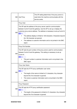 Page 630 
B230/B237/D042 5-242 SM 
062 Use Proxy This SP setting determines 
if the proxy server is 
used when the machine communicates with the 
service center. 
Proxy Host 
063  This SP sets the address of the proxy server used for communication 
between Cumin-N and the gateway. Use this SP to set up or display the 
customer proxy server address. The 
address is necessary to set up Cumin-N. 
ƒ  The address display is limited to  128 characters. Characters beyond 
the 128 character are ignored.   
ƒ  This...