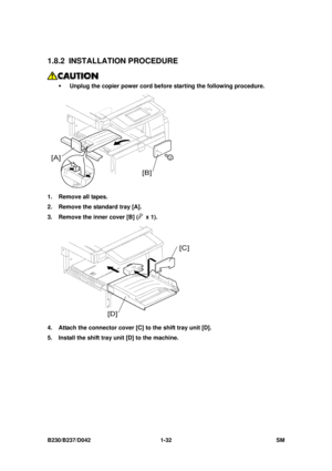 Page 64 
B230/B237/D042 1-32 SM 
1.8.2 INSTALLATION PROCEDURE 
 
ƒ  Unplug the copier power cord before starting the following procedure.  
 
1.  Remove all tapes. 
2.  Remove the standard tray [A]. 
3.  Remove the inner cover [B] (
 x 1). 
 
4.  Attach the connector cover [C] to the shift tray unit [D]. 
5.  Install the shift tray unit [D] to the machine.  