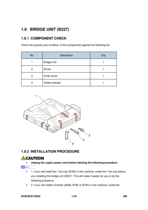 Page 66 
B230/B237/D042 1-34 SM 
1.9 BRIDGE UNIT (B227) 
1.9.1 COMPONENT CHECK 
Check the quantity and condition of the components against the following list. 
 
No. Description Q’ty 
1 Bridge Unit  1 
2 Screw   1 
3 Knob screw 1 
4 Holder bracket  1 
 
 
1.9.2 INSTALLATION PROCEDURE 
 
ƒ  Unplug the copier power cord before starting the following procedure.  
 
ƒ  1. If you will install the 1-bin tray (B790) in the machine, install the 1-bin tray before 
you installing the bridge unit (B227). This  will make...