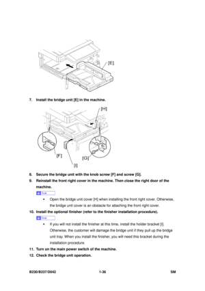 Page 68 
B230/B237/D042 1-36 SM 
 
7.  Install the bridge unit [E] in the machine. 
 
8.  Secure the bridge unit with the knob screw [F] and screw [G]. 
9.  Reinstall the front right cover in the  machine. Then close the right door of the 
machine. 
 
ƒ  Open the bridge unit cover [H] when insta lling the front right cover. Otherwise, 
the bridge unit cover is an obstacle for attaching the front right cover. 
10.  Install the optional finisher (refer to the finisher installation procedure). 
 
ƒ  If you will...