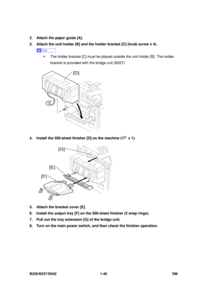 Page 72 
B230/B237/D042 1-40 SM 
2.  Attach the paper guide [A]. 
3.  Attach the unit holder [B] and the holder bracket [C] (knob screw x 4). 
 
ƒ  The holder bracket [C] must be placed outside the unit holder [B]. The holder 
bracket is provided with the bridge unit (B227). 
 
4.  Install the 500-sheet finisher [D] on the machine (
 x 1). 
 
5.  Attach the bracket cover [E]. 
6.  Install the output tray [F] on the 500-sheet finisher (2 snap rings). 
7.  Pull out the tray extension [G] of the bridge unit. 
8....