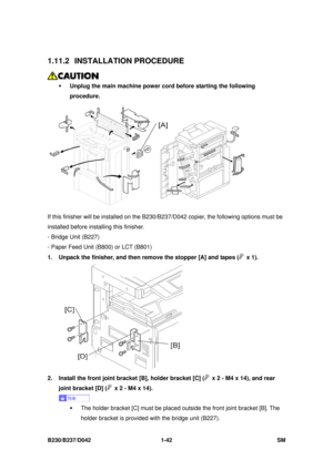 Page 74 
B230/B237/D042 1-42 SM 
1.11.2 INSTALLATION PROCEDURE 
 
ƒ  Unplug the main machine power cord before starting the following 
procedure.  
 
If this finisher will be installed on the B230/B 237/D042 copier, the following options must be 
installed before installing this finisher. 
- Bridge Unit (B227) 
- Paper Feed Unit (B800) or LCT (B801) 
1.  Unpack the finisher, and then remove the stopper [A] and tapes (
 x 1). 
 
2.  Install the front joint bracket [B], holder bracket [C] (
  x 2 - M4 x 14), and...